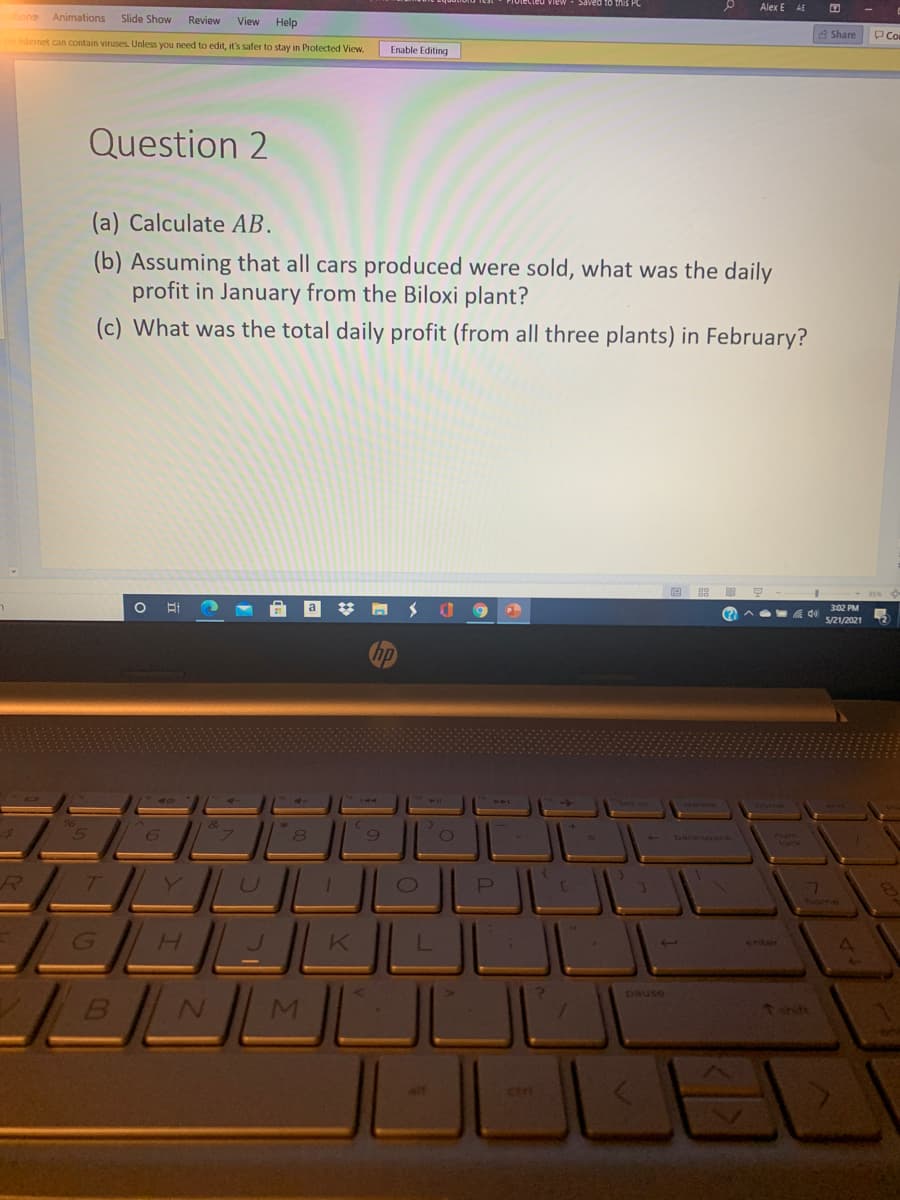 Saved to this PC
Alex E AE
Animations
Slide Show
Review
View
Help
8 Share
PCo
Internet can contain viruses. Unless you need to edit, it's safer to stay in Protected View.
Enable Editing
Question 2
(a) Calculate AB.
(b) Assuming that all cars produced were sold, what was the daily
profit in January from the Biloxi plant?
(c) What was the total daily profit (from all three plants) in February?
%23
302 PM
5/21/2021
- backoace
num
Vock
GH
enter
pause
tthit
alt
ctri
