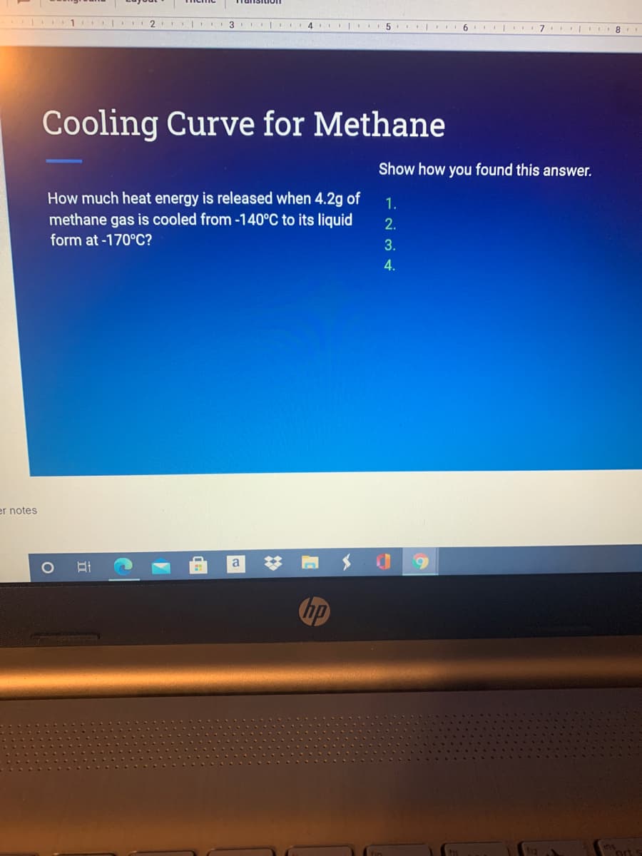 2 3 .. 4 I
I| 6 |
Cooling Curve for Methane
Show how you found this answer.
How much heat energy is released when 4.2g of
methane gas is cooled from -140°C to its liquid
1.
2.
form at -170°C?
3.
4.
er notes
a
hp
