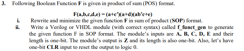 3. Following Boolean Function F is given in product of sum (POS) format.
F(a,b,c,d,e) = (a+c')(a+d)(ab'c+e)
Rewrite and minimize the given function F in sum of product (SOP) format.
Write a Verilog or VHDL module (with correct syntax) called f_funct_gen to generate
the given function F in SOP format. The module's inputs are A, B, C, D, E and their
length is one-bit. The module's output is Z and its length is also one-bit. Also, let's have
one-bit CLR input to reset the output to logic 0.
i.
ii.
