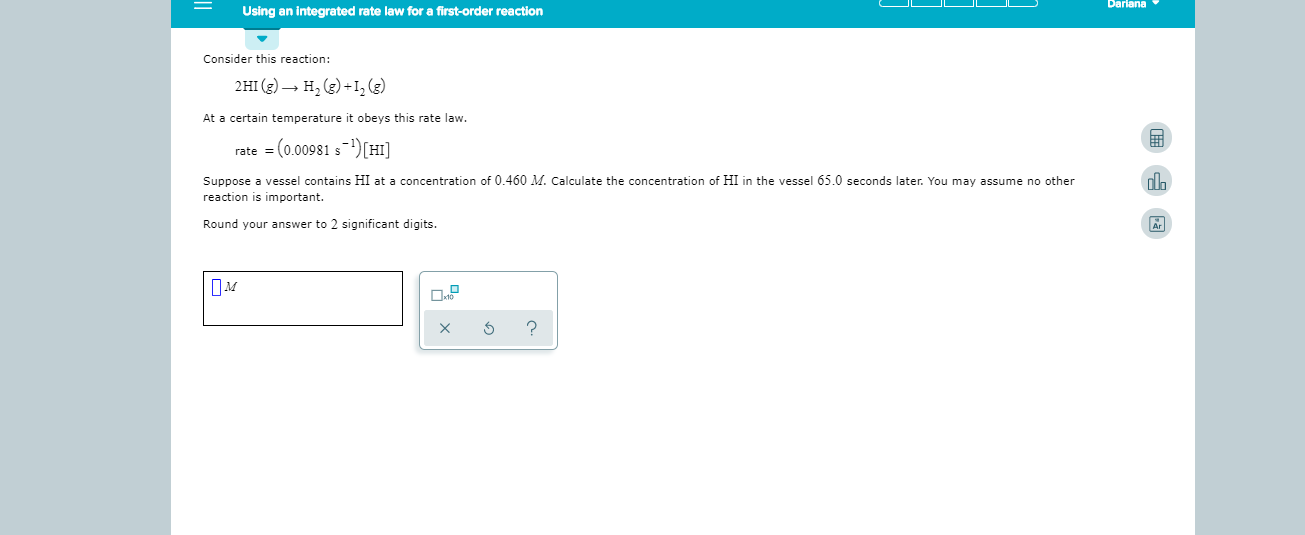 Dariana
Using an integrated rate law for a first-order reaction
Consider this reaction
2HI (g)H (g)+I, (e)
At a certain temperature it obeys this rate law.
rate (0.00981 s[HI]
Suppose a vessel contains HI at a concentration of 0.460 M. Calculate the concentration of HI in the vessel 65.0 seconds later. You may assume no other
reaction is important.
Round your answer to 2 significant digits
?
X
