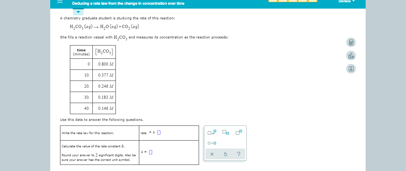 Dariana
Deducing a rate law from the change in concentration over time
A chemistry graduate student is studying the rate of this reaction:
H2CO, (ag) H20 (ag)+Co, (ag)
She fills a reaction vessel with HCO2 and measures its concentration as the reaction proceeds:
H,Co3]
time
minutes)
0
0.800 M
10.
0.377 M
20.
0.246 M
30
0.183 M
40.
0.146 M
Use this data to answer the following questions.
rate k
Write the rate law for this reaction.
Calculate the value of the rate constant k.
?
X
Round your answer to 2 significant digits. Also be
sure your answer has the correct unit symbol.
