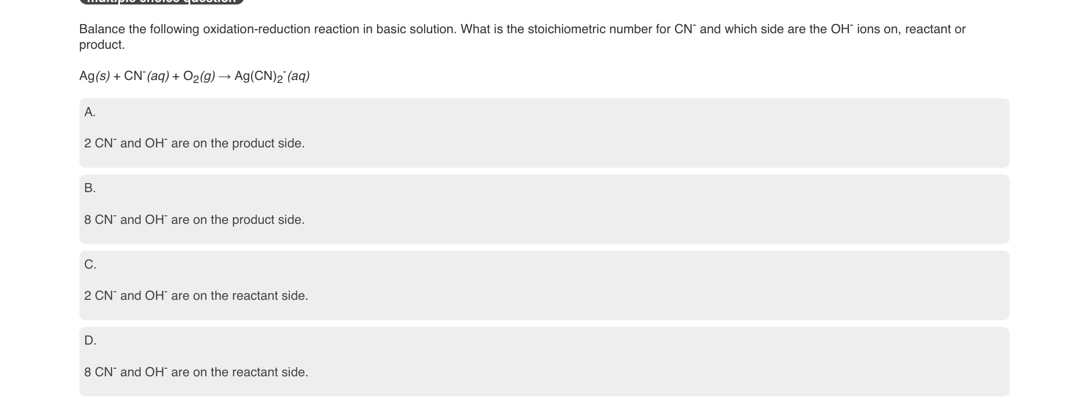 IuMITYIV VIIVIVV yuvUIVII
Balance the following oxidation-reduction reaction in basic solution. What is the stoichiometric number for CN and which side are the OH ions on, reactant or
product.
Ag(s) + CN (aq) + O2(g) → Ag(CN)2 (aq)
A.
2 CN¯ and OH are on the product side.
B.
8 CN and OH¯ are on the product side.
C.
2 CN and OH are on the reactant side.
D.
8 CN and OH¯ are on the reactant side.
