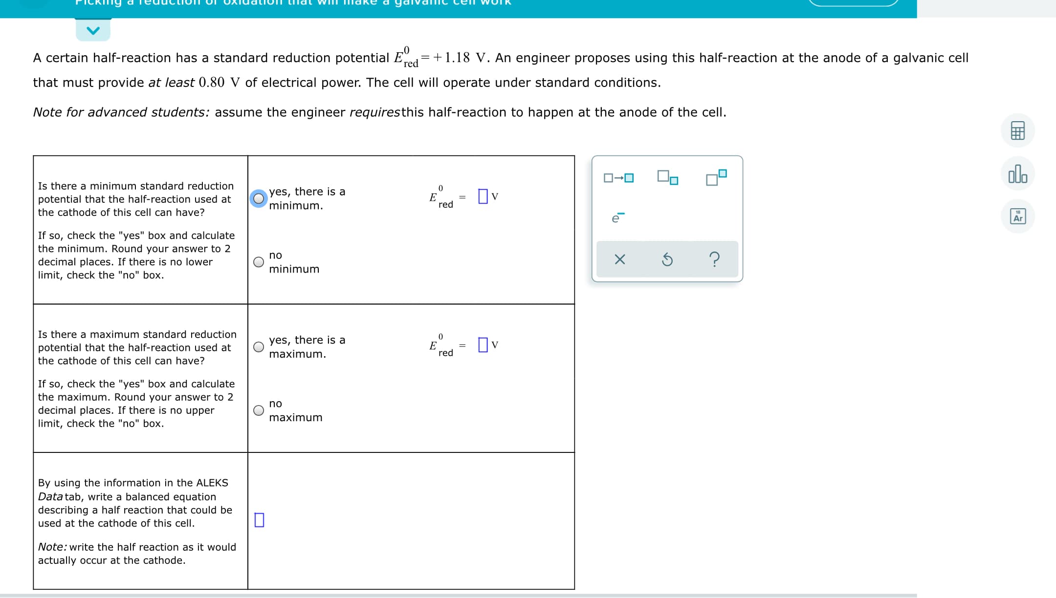 A certain half-reaction has a standard reduction potential Ed=+1.18 V. An engineer proposes using this half-reaction at the anode of a galvanic cell
that must provide at least 0.80 V of electrical power. The cell will operate under standard conditions.
Note for advanced students: assume the engineer requiresthis half-reaction to happen at the anode of the cell.
dlo
O-0
Is there a minimum standard reduction
potential that the half-reaction used at
the cathode of this cell can have?
yes, there is a
minimum.
Ov
red
Ar
If so, check the "yes" box and calculate
the minimum. Round your answer to 2
no
decimal places. If there is no lower
limit, check the "no" box.
minimum
Is there a maximum standard reduction
yes, there is a
E = Ov
potential that the half-reaction used at
maximum.
red
the cathode of this cell can have?
If so, check the "yes" box and calculate
the maximum. Round your answer to 2
decimal places. If there is no upper
limit, check the "no" box.
no
maximum
By using the information in the ALEKS
Data tab, write a balanced equation
describing a half reaction that could be
used at the cathode of this cell.
Note: write the half reaction as it would
actually occur at the cathode.
