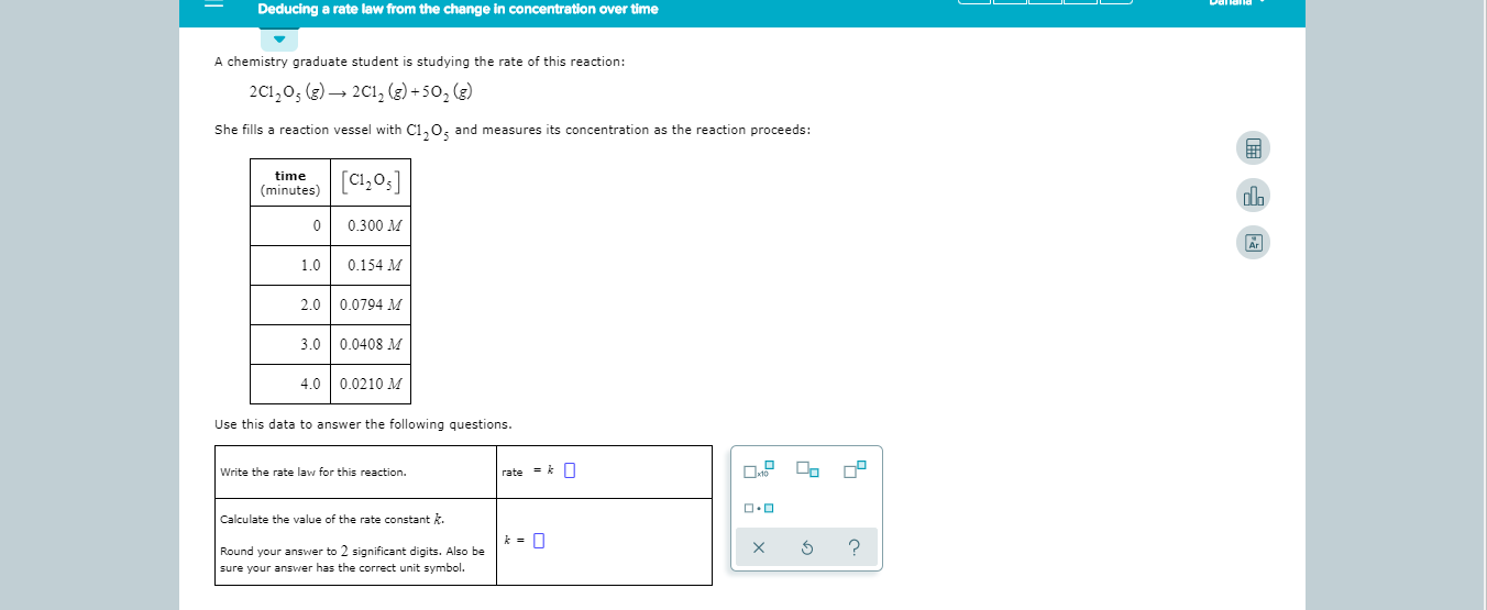 Deducing a rate law from the change in concentration over time
A chemistry graduate student is studying the rate of this reaction:
2C1,05 (g)2Cl2 (e) +502 (e)
She fills a reaction vessel with C1 O and measures its concentration as the reaction proceeds:
[C,0,]
time
(minutes)
0.300 M
0
Ar
1.0
0.154 M
2.0 0.0794 M
3.0 0.0408 M
4.0 0.0210 M
Use this data to answer the following questions.
Write the rate law for this reaction.
rate k
Calculate the value of the rate constant
?
X
Round your answer to 2 significant digits. Also be
sure your answer has the correct unit symbol
