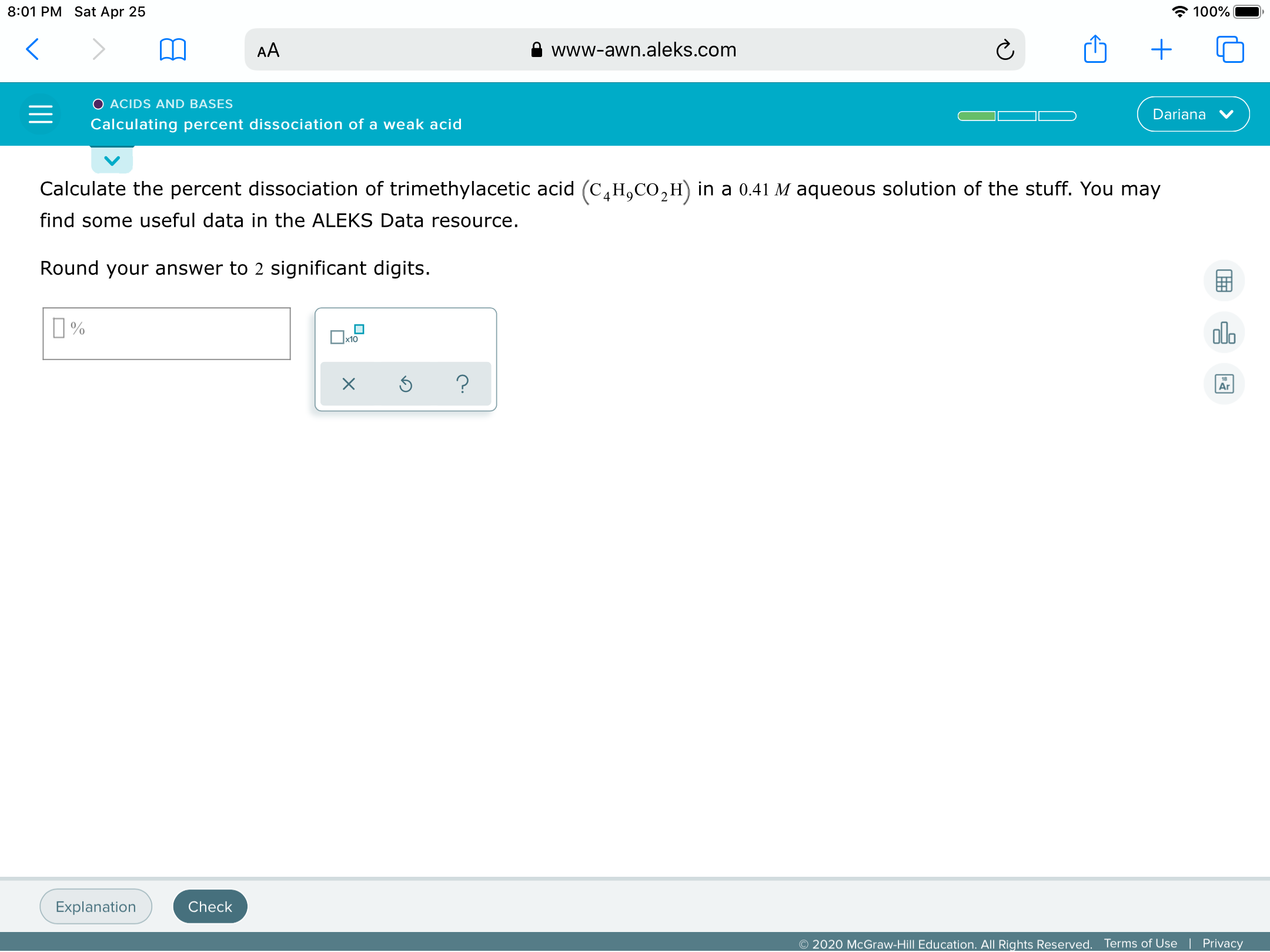 8:01 PM Sat Apr 25
* 100%
AA
www-awn.aleks.com
O ACIDS AND BASES
Dariana
Calculating percent dissociation of a weak acid
Calculate the percent dissociation of trimethylacetic acid (C,H,CO,H) in a 0.41 M aqueous solution of the stuff. You may
find some useful data in the ALEKS Data resource.
Round your answer to 2 significant digits.
I%
ol.
Ar
Explanation
Check
© 2020 McGraw-Hill Education. All Rights Reserved.
Terms of Use
Privacy
