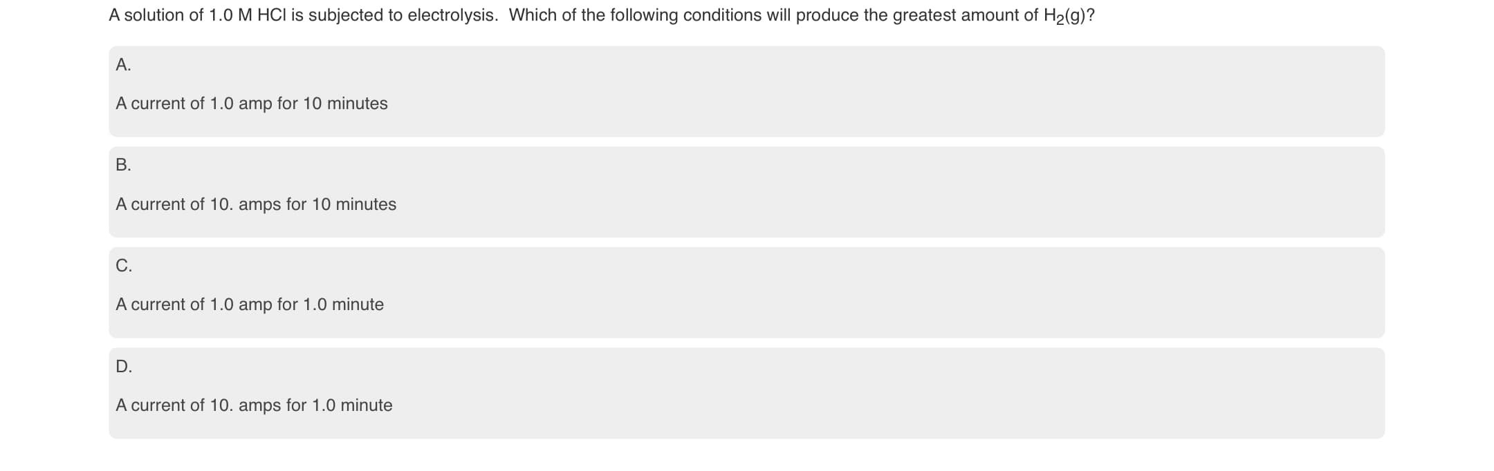 A solution of 1.0 M HCI is subjected to electrolysis. Which of the following conditions will produce the greatest amount of H2(g)?
A.
A current of 1.0 amp for 10 minutes
B.
A current of 10. amps for 10 minutes
C.
A current of 1.0 amp for 1.0 minute
D.
A current of 10. amps for 1.0 minute
