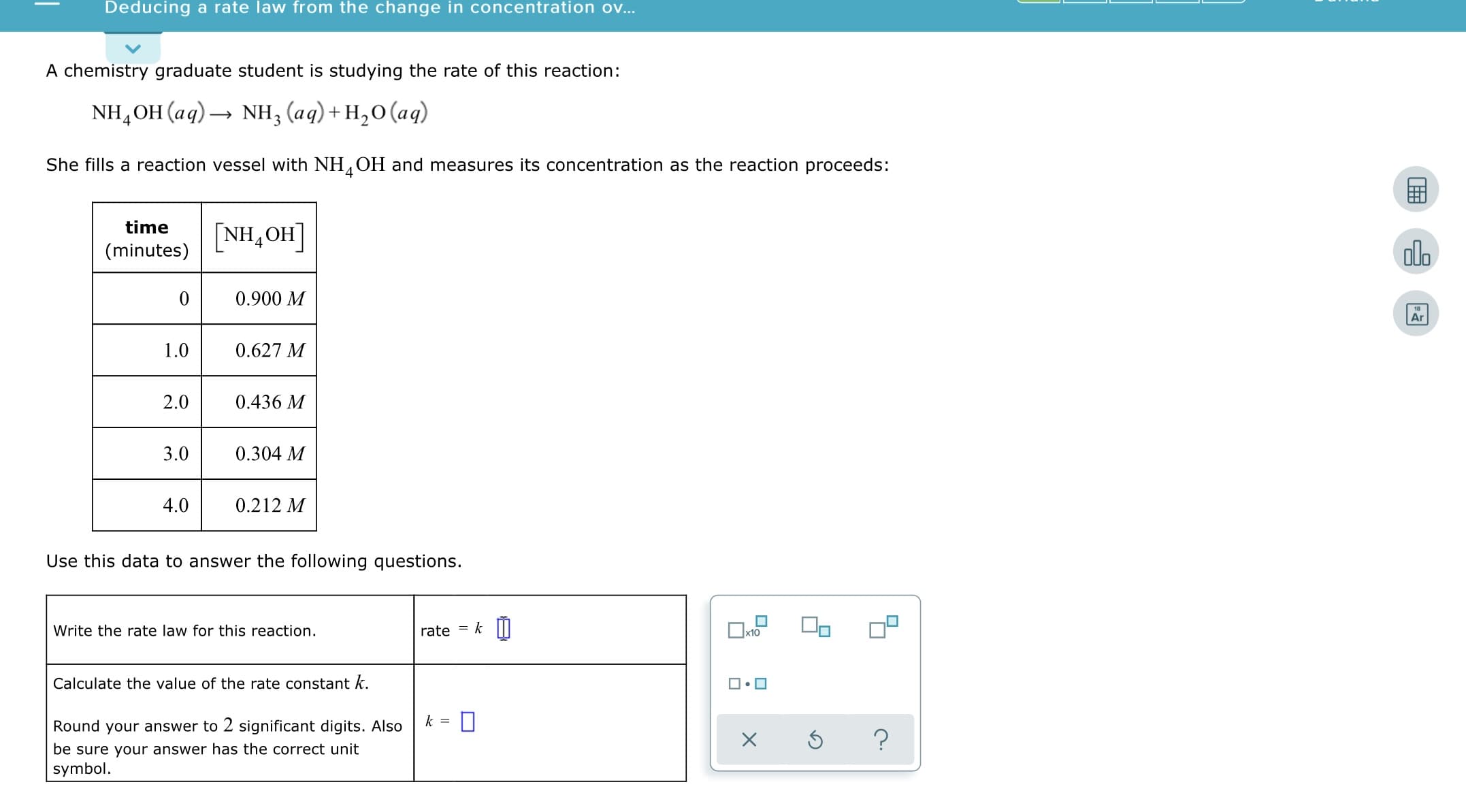 Deducing a rate law from the change in concentration ov..
A chemistry graduate student is studying the rate of this reaction:
NH,OH (aq) → NH, (aq)+H,0(aq)
She fills a reaction vessel with NH,OH and measures its concentration as the reaction proceeds:
4.
time
[NH,OH]
4
olo
(minutes)
0.900 M
Ar
1.0
0.627 M
2.0
0.436 M
0.304 M
3.0
4.0
0.212 M
Use this data to answer the following questions.
rate = k
Write the rate law for this reaction.
Calculate the value of the rate constant k.
Round your answer to 2 significant digits. Also
be sure your answer has the correct unit
symbol.
