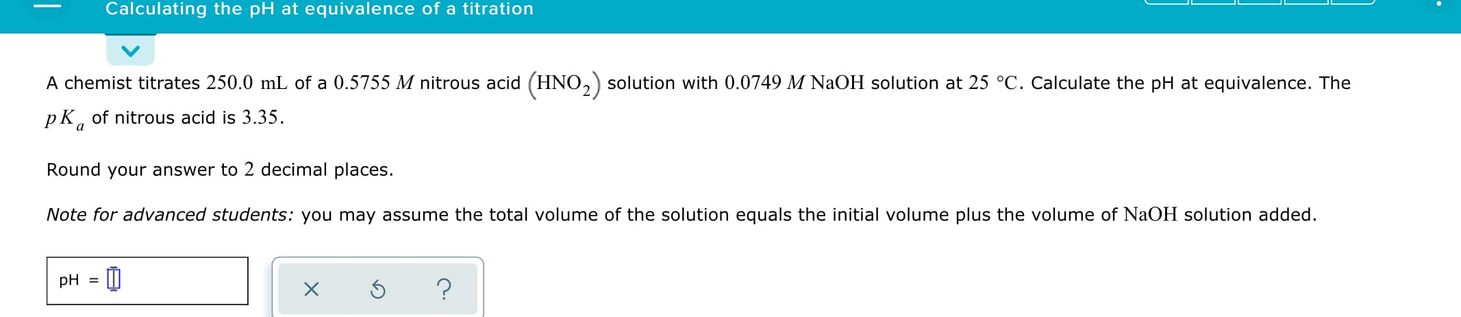 Calculating the pH at equivalence of a titration
A chemist titrates 250.0 mL of a 0.5755 M nitrous acid (HNO,) solution with 0.0749 M NaOH solution at 25 °C. Calculate the pH at equivalence. The
pK, of nitrous acid is 3.35.
Round your answer to 2 decimal places.
Note for advanced students: you may assume the total volume of the solution equals the initial volume plus the volume of NaOH solution added.
pH = ||
