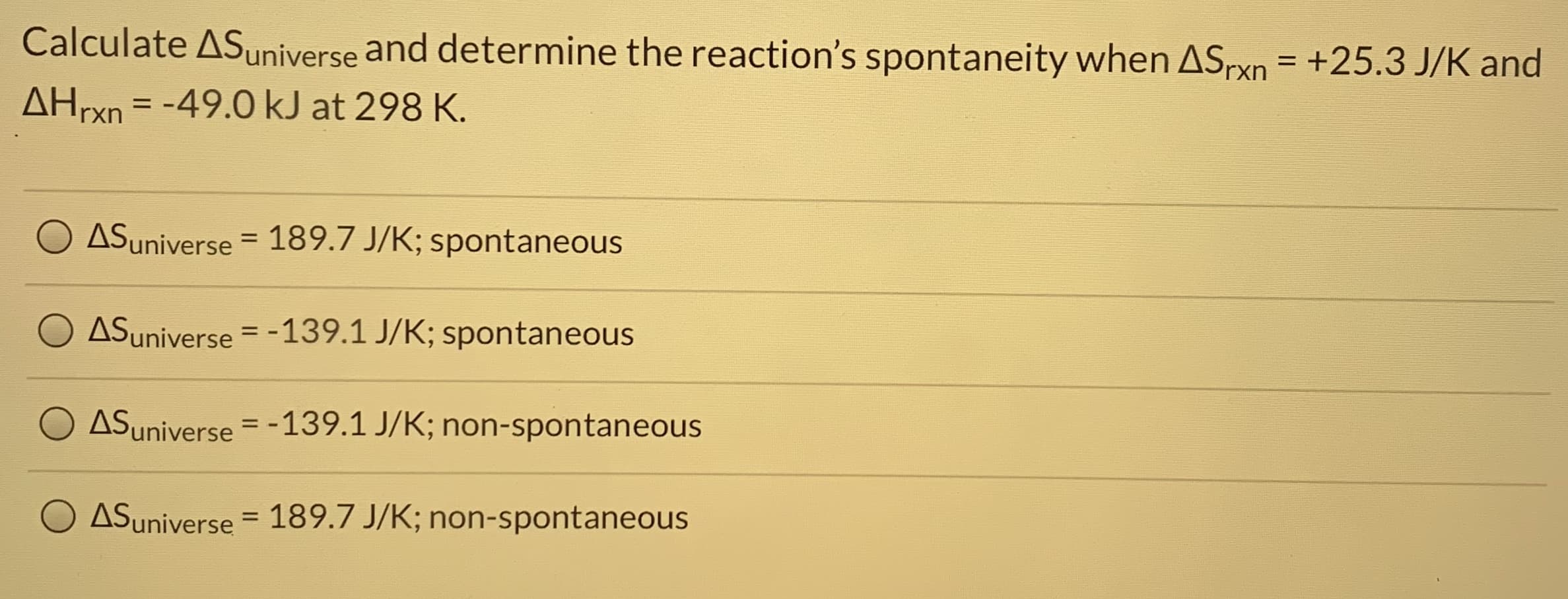 Calculate ASuniverse and determine the reaction's spontaneity when ASrxn = +25.3 J/K and
AHrxn = -49.0 kJ at 298 K.
%D
ASuniverse = 189.7 J/K; spontaneous
ASuniverse = -139.1 J/K; spontaneous
%3D
ASuniverse = -139.1 J/K; non-spontaneous
ASuniverse = 189.7 J/K; non-spontaneous
%3D
