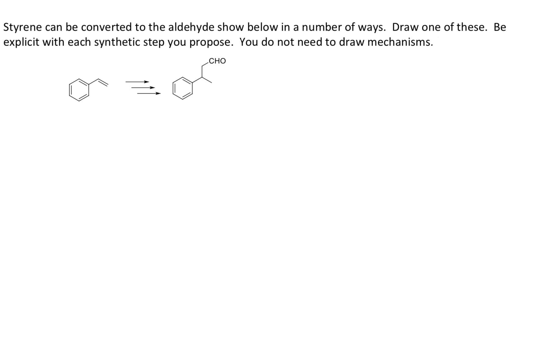 Styrene can be converted to the aldehyde show below in a number of ways. Draw one of these. Be
explicit with each synthetic step you propose. You do not need to draw mechanisms.
CHO
