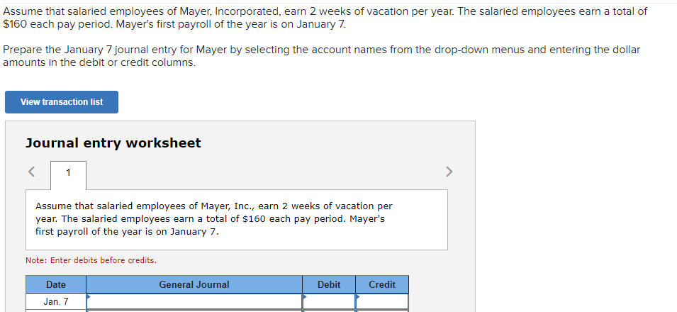 Assume that salaried employees of Mayer, Incorporated, earn 2 weeks of vacation per year. The salaried employees earn a total of
$160 each pay period. Mayer's first payroll of the year is on January 7.
Prepare the January 7 journal entry for Mayer by selecting the account names from the drop-down menus and entering the dollar
amounts in the debit or credit columns.
View transaction list
Journal entry worksheet
1
Assume that salaried employees of Mayer, Inc., earn 2 weeks of vacation per
year. The salaried employees earn a total of $160 each pay period. Mayer's
first payroll of the year is on January 7.
Note: Enter debits before credits.
Date
Jan. 7
General Journal
Debit
Credit