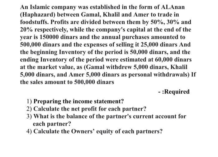 An Islamic company was established in the form of ALAnan
(Haphazard) between Gamal, Khalil and Amer to trade in
foodstuffs. Profits are divided between them by 50%, 30% and
20% respectively, while the company's capital at the end of the
year is 150000 dinars and the annual purchases amounted to
500,000 dinars and the expenses of selling it 25,000 dinars And
the beginning Inventory of the period is 50,000 dinars, and the
ending Inventory of the period were estimated at 60,000 dinars
at the market value, as (Gamal withdrew 5,000 dinars, Khalil
5,000 dinars, and Amer 5,000 dinars as personal withdrawals) If
the sales amount to 500,000 dinars
- :Required
1) Preparing the income statement?
2) Calculate the net profit for each partner?
3) What is the balance of the partner's current account for
each partner?
4) Calculate the Owners' equity of each partners?