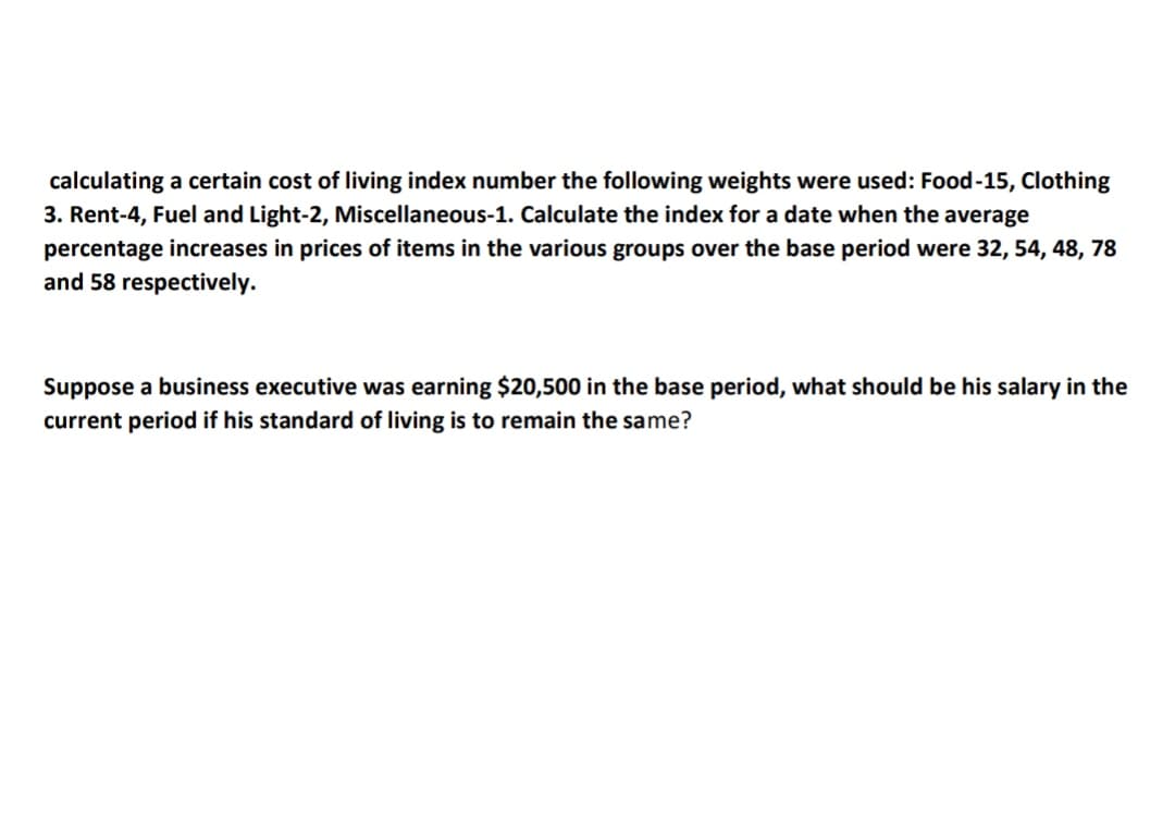 calculating a certain cost of living index number the following weights were used: Food-15, Clothing
3. Rent-4, Fuel and Light-2, Miscellaneous-1. Calculate the index for a date when the average
percentage increases in prices of items in the various groups over the base period were 32, 54, 48, 78
and 58 respectively.
Suppose a business executive was earning $20,500 in the base period, what should be his salary in the
current period if his standard of living is to remain the same?
