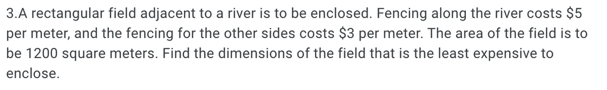 3.A rectangular field adjacent to a river is to be enclosed. Fencing along the river costs $5
per meter, and the fencing for the other sides costs $3 per meter. The area of the field is to
be 1200 square meters. Find the dimensions of the field that is the least expensive to
enclose.