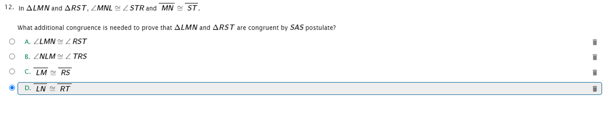 ### Question 12:
In \( \triangle LMN \) and \( \triangle RST \), \( \angle MNL \cong \angle STR \) and \( \overline{MN} \cong \overline{ST} \).

What additional congruence is needed to prove that \( \triangle LMN \) and \( \triangle RST \) are congruent by SAS postulate?

#### Options:
A. \( \angle LMN \cong \angle RST \)

B. \( \angle NLM \cong \angle TRS \)

C. \( \overline{LM} \cong \overline{RS} \)

D. \( \overline{LN} \cong \overline{RT} \)  *(selected)*

Explanation:
- **SAS Postulate**: If two sides and the included angle of one triangle are congruent to two sides and the included angle of another triangle, then the two triangles are congruent.
  
- Given that:
  - \( \angle MNL \cong \angle STR \)
  - \( \overline{MN} \cong \overline{ST} \)
  
  To apply the SAS postulate, we need one more pair of corresponding congruent sides.

The correct additional congruence required is \( \overline{LN} \cong \overline{RT} \).

Graph/Diagram Explanation:
- The image contains a multiple-choice question with congruence conditions related to two triangles.
- Four options are given, out of which option D is highlighted as the correct answer.