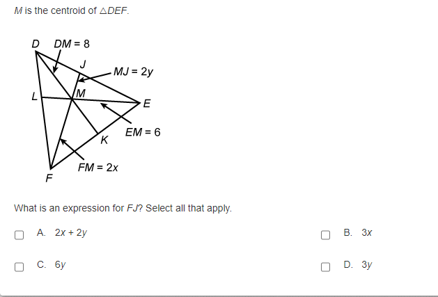 M is the centroid of ADEF.
D DM = 8
MJ = 2y
L
W/
EM = 6
K
FM = 2x
F
What is an expression for FJ? Select all that apply.
A. 2x + 2y
В. Зх
С. бу
D. 3y
