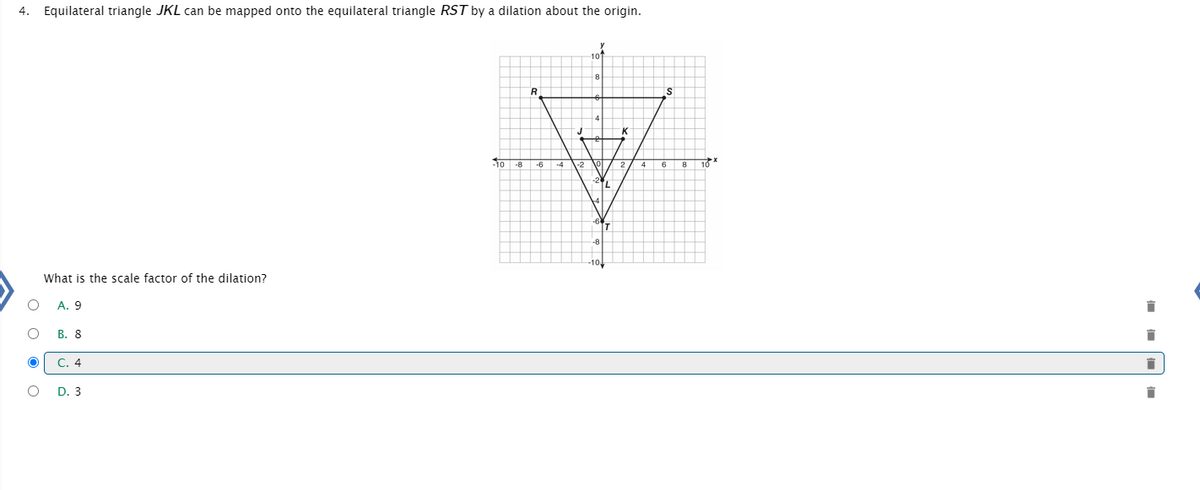 ### Problem Statement:
Equilateral triangle \(JKL\) can be mapped onto the equilateral triangle \(RST\) by a dilation about the origin.

### Question:
What is the scale factor of the dilation?

### Options:
- A. 9
- B. 8
- C. 4  **(Selected Option)**
- D. 3

### Graph Explanation:
The accompanying graph is a coordinate plane with labeled points representing equilateral triangles \(JKL\) and \(RST\).

- The coordinate plane has an x-axis ranging from \(-10\) to \(10\) and a y-axis ranging from \(-10\) to \(10\).
  
- Triangle \(L\) has vertices at points:
  - \(J (0, 2)\)
  - \(K (2, 2)\)
  - \(L (1, -1)\)
  
- Triangle \(RST\) has vertices at points:
  - \(R (0, 8)\)
  - \(S (8, 8)\)
  - \(T (4, -4)\)

The points indicate that triangle \(RST\) is a larger, scaled version of triangle \(JKL\). The correct scale factor is provided by the ratio of corresponding distances from the origin to a point from each pair of vertices.