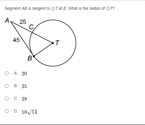 ### Tangent to Circle Geometry Problem

**Problem Description:**

In the given diagram, segment \( AB \) is tangent to the circle \( T \) at point \( B \). The goal is to determine the radius of circle \( T \).

**Diagram Explanation:**

- There is a circle labeled \( T \) with a tangent line at point \( B \).
- Point \( A \) is outside the circle, forming triangle \( ABT \) with known segments \( AC \) and \( AC \).

Key details:
- \(\angle ACB = 90^\circ\)
- \( AC = 25 \)
- \( AB = 45 \)

**Question:**

What is the radius \( r \) of circle \( T \)?

**Answer Choices:**

- A. \( 20 \)
- B. \( 25 \)
- C. \( 28 \)
- D. \( 10\sqrt{14} \)

Using the Pythagorean theorem, solve for the radius \( r \).

### Detailed Solution:

1. Recognize that \( \angle ACB \) is a right angle since segment \( AB \) is tangent to \( T \) at \( B \).
2. Therefore, \( \Delta ACB \) is a right triangle with hypotenuse \( AB \).

Applying the Pythagorean theorem:
\[ AB^2 = AC^2 + BC^2 \]

Given:
\[ AB = 25 \]
\[ AC = 45 \]
Substitute into the Pythagorean theorem:
\[ 45^2 = 25^2 + r^2 \]

Solve for \( r \):
\[ 2025 = 625 + r^2 \]
\[ 1400 = r^2 \]
\[ r = \sqrt{1400} \]
\[ r = 10 \sqrt{14} \]

**Correct Option:**
D. \( 10 \sqrt{14} \)

