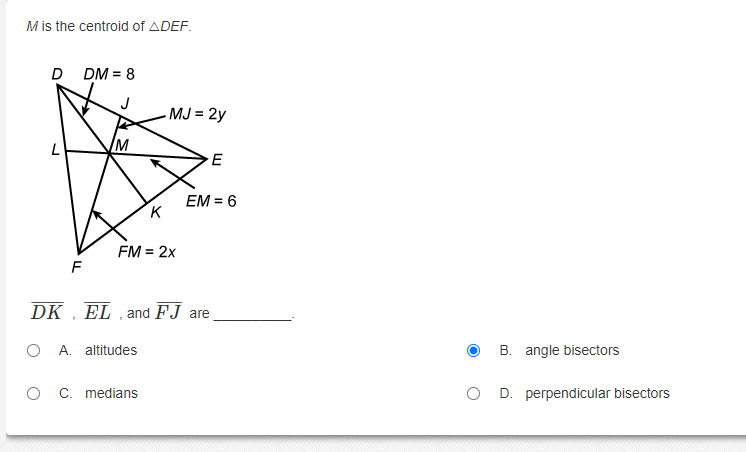 Mis the centroid of ADEF.
DM = 8
J
MJ = 2y
M
EM = 6
K
FM = 2x
F
DK
EL , and FJ are
O A. altitudes
B. angle bisectors
O C. medians
O D. perpendicular bisectors
