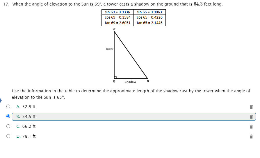 ### Triangles and Trigonometry: Solving for Shadow Lengths

**Example Problem:**
When the angle of elevation to the Sun is 69°, a tower casts a shadow on the ground that is 64.3 feet long. 

Given the following trigonometric values:
- \(\sin 69^\circ = 0.9336\)
- \(\cos 69^\circ = 0.3584\)
- \(\tan 69^\circ = 2.6051\)
- \(\sin 65^\circ = 0.9063\)
- \(\cos 65^\circ = 0.4226\)
- \(\tan 65^\circ = 2.1445\)

Consider the labeled right triangle \(\triangle PQR\), where:
- \(P\) represents the top of the tower,
- \(Q\) is the point where the tower meets the ground,
- \(R\) is the point on the ground where the end of the shadow is.

To find the approximate length of the shadow cast by the tower when the angle of elevation to the sun is 65°, follow these steps:

1. **Identify the given length:**
   At \(69^\circ\), the shadow length \(QR\) is 64.3 feet.

2. **Apply tangent definitions:**
   \[
   \tan(69^\circ) = \frac{PQ}{QR}
   \]
   \[
   \tan(65^\circ) = \frac{PQ}{x}
   \]
   where \(x\) is the unknown shadow length for \(65^\circ\).

3. **Calculate the height of the tower \(PQ\):**
   \[
   PQ = QR \cdot \tan(69^\circ) = 64.3 \, \text{ft} \cdot 2.6051 = 167.44 \, \text{ft}
   \]

4. **Find the unknown shadow length \(x\):**
   \[
   x = \frac{PQ}{\tan(65^\circ)} = \frac{167.44 \, \text{ft}}{2.1445} \approx 78.1 \, \text{ft}
   \]

**Answer Choices:**
- A. 52.9 ft
- B. 54.5 ft
-