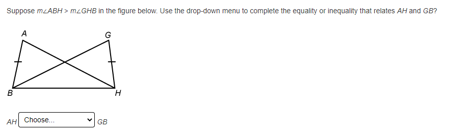 **Geometry Interactive Exercise**

**Problem Statement:**
Suppose \( m \angle ABH > m \angle GHB \) in the figure below. Use the drop-down menu to complete the equality or inequality that relates \( AH \) and \( GB \).

**Diagram Explanation:**
The figure consists of two intersecting triangles forming a quadrilateral:

- Triangle \( ABH \) and Triangle \( GHB \) are interconnected.
- Point \( A \) is connected to point \( B \) and point \( H \).
- Point \( G \) is connected to point \( H \) and point \( B \).

**Interactive Element:**
Below the figure, there is a drop-down menu with the following options:

- Equality relating \( AH \) and \( GB \)
- Inequality determining if \( AH \) is greater than, equal to, or less than \( GB \)
  
**Question:**
Given \( m \angle ABH > m \angle GHB \), choose the appropriate relational operator to complete the expression: \( AH \) _____ \( GB \).

(image of geometric figure and interactive drop-down menu)

--- 

This exercise helps students understand the relationship between angles and sides in geometric figures. Here, students practice using given angle measures to infer length relationships between specific line segments. To complete the exercise, select the correct equality or inequality from the drop-down menu.