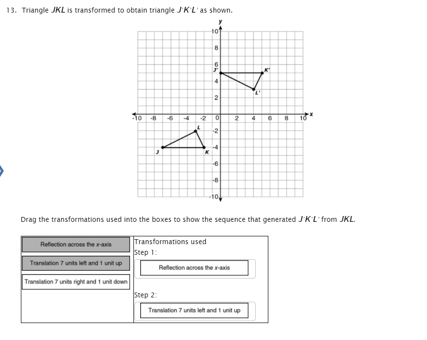 13. Triangle JKL is transformed to obtain triangle JK’L'as shown.
10
8.
4
2
10 -8
6
10
-6
-4
-2
4.
8.
-2
-4
K
-8
-10
Drag the transformations used into the boxes to show the sequence that generated JKL'from JKL.
Transformations used
Step 1:
Reflection across the x-axis
Translation 7 units left and 1 unit up
Reflection across the x-axis
Translation 7 units right and 1 unit down
Step 2:
Translation 7 units left and 1 unit up
to
2.
