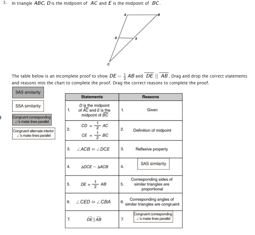 3. In triangle ABC, Dis the midpoint of AC and E is the midpoint of BC.
The table below is an incomplete proof to show DE =; AB and DE || AB. Drag and drop the correct statements
and reasons into the chart to complete the proof. Drag the correct reasons to complete the proof.
SAS similarity
Statements
Reasons
Dis the midpoint
of AC and E is the
midpoint of BC
SSA similarity
1.
1.
Given
Congruent corresponding
L's make lines parallel
CD =
2
AC
2.
Congruent alternate interior
L's make lines parallel
Definition of midpoint
CE = - BC
3.
ZACB = LDCE
3.
Reflexive property
SAS similarity
4.
ADCE ~ AACB
4.
DE-글 AB
Corresponding sides of
similar triangles are
proportional
5.
5.
ZCED = LCBA
Corresponding angles of
6.
6.
similar triangles are congruent
Congruent corresponding
2's make lines parallel
7.
DE || AB
7.
2.
