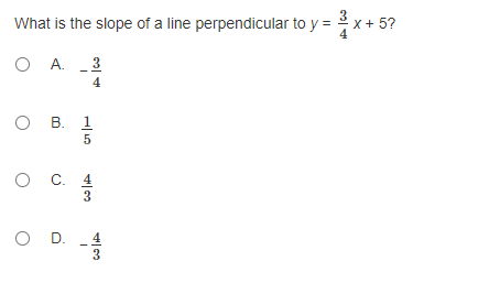 ### Question: 
What is the slope of a line perpendicular to \( y = \frac{3}{4}x + 5 \)?

### Answer Choices:
A. \(-\frac{3}{4}\)<br>
B. \(\frac{1}{5}\)<br>
C. \(\frac{4}{3}\)<br>
D. \(-\frac{4}{3}\)

### Explanation:
In this problem, we are required to find the slope of a line that is perpendicular to the given line equation \( y = \frac{3}{4}x + 5 \). 

To solve this, recall that the slope of a perpendicular line is the negative reciprocal of the slope of the given line. The slope-intercept form of a line is written as \( y = mx + b \), where \( m \) represents the slope.

Here, the slope \( m \) of the given line is \( \frac{3}{4} \). 

To find the slope of the perpendicular line, we take the negative reciprocal of \( \frac{3}{4} \):
\[ \text{Negative Reciprocal} = -\left( \frac{4}{3} \right) = -\frac{4}{3} \]

Therefore, the correct answer is:

### Answer:
D. \(-\frac{4}{3}\)