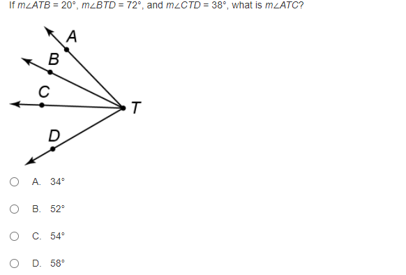 ### Geometry Angle Problems

**Problem Description:**

Given the following angles:
- \( m∠ATB = 20° \)
- \( m∠BTD = 72° \)
- \( m∠CTD = 38° \)

Find the angle \( m∠ATC \).

**Diagram Explanation:**
The diagram shows four rays emanating from a common vertex \( T \). These rays are labeled as follows:
- Ray \( TA \)
- Ray \( TB \)
- Ray \( TC \)
- Ray \( TD \)

The points where the angles are formed between these rays are labeled appropriately to show the pairs of adjacent angles:
- Angle \( ATB \) is the angle between rays \( TA \) and \( TB \)
- Angle \( BTD \) is the angle between rays \( TB \) and \( TD \)
- Angle \( CTD \) is the angle between rays \( TC \) and \( TD \)

**Multiple Choice Options:**
The possible angles for \( m∠ATC \) are given as:
- A. \( 34° \)
- B. \( 52° \)
- C. \( 54° \)
- D. \( 58° \)

**Question:**
Calculate the value of \( m∠ATC \) based on the given angles.

**Solution Steps:**
1. Identify and sum up the angles around point \( T \).
2. Given that the sum of angles around a point is \( 360° \):
\[ m∠ATC = 360° - (m∠ATB + m∠BTD + m∠CTD) \]

3. Substitute the given values:
\[ m∠ATC = 360° - (20° + 72° + 38°) \]

4. Perform the calculation:
\[ m∠ATC = 360° - 130° \]
\[ m∠ATC = 230° \]

5. Therefore, \( m∠ATC = 230° \) is obtained. However, since the problem asks for a value within the range of the options provided and defined within the context of angles between rays, reevaluate in terms of the possible interpretation errors. Let's explore reevaluating:

Since calculating around \( T \):
The sum might be interpreted wrongly. Reevaluate it correctly, then directly solve based on