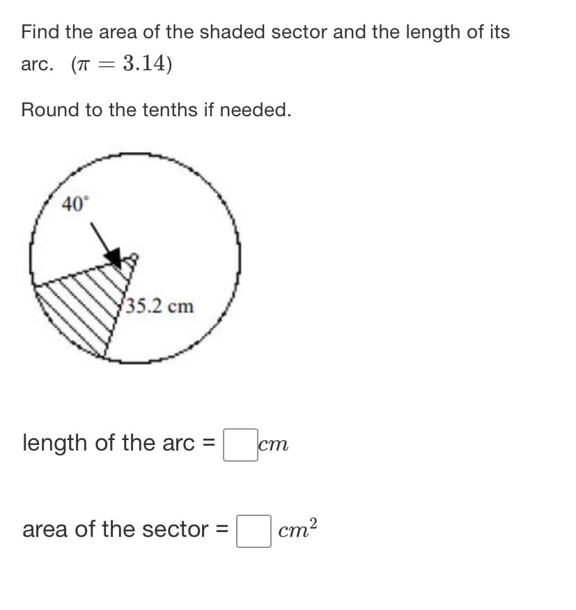 Find the area of the shaded sector and the length of its
arc. (T = 3.14)
Round to the tenths if needed.
40°
/35.2 cm
length of the arc =
cm
area of the sector =
cm?
