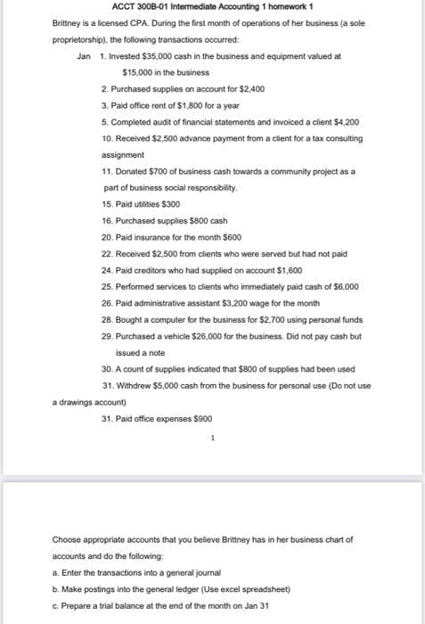 ACCT 300B-01 Intermediate Accounting 1 homework 1
Britney is a licensed CPA. During the first month of operations of her business (a sole
proprietorship), the following transactions occurred:
Jan 1. Invested $35.000 cash in the business and equipment valued at
$15,000 in the business
2. Purchased supplies on account for $2,400
3. Paid office rent of $1,800 for a year
5. Completed audit of financial statements and invoiced a client $4,200
10. Received $2,500 advance payment from a cient for a tax consulting
assignment
11. Donated $700 of business cash towards a community project as a
part of business social responsibility.
15. Paid utilities $300
16. Purchased supplies $800 cash
20. Paid insurance for the month $600
22. Received $2,500 from clients who were served but had not paid
24. Paid creditors who had supplied on account $1,600
25. Performed services to clients who immediately paid cash of $6,000
26. Paid administrative assistant $3,200 wage for the month
28. Bought a computer for the business for $2.700 using personal funds
29. Purchased a vehicle $26,000 for the business. Did not pay cash but
issued a note
30. A count of supplies indicated that $800 of supplies had been used
31. Withdrew $5,000 cash from the business for personal use (Do not use
a drawings account)
31. Paid office expenses $900
Choose appropriate accounts that you believe Brittney has in her business chart of
accounts and do the following
a. Enter the transactions into a general journal
b. Make postings into the general ledger (Use excel spreadsheet)
c. Prepare a trial balance at the end of the month on Jan 31
