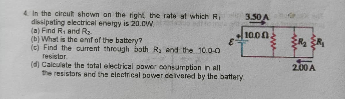 3.50 A
4. In the circuit shown on the right, the rate at which R1
dissipating electrical energy is 20.0W.
(a) Find R, and R2.
(b) What is the emf of the battery?
(c) Find the current through both R2 and the 10.0-
resistor.
(d) Calculate the total electrical power consumption in all
the resistors and the electrical power delivered by the battery.
10.0
R ER
2.00 A
