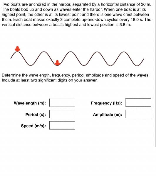 Two boats are anchored in the harbor, separated by a horizontal distance of 30 m.
The boats bob up and down as waves enter the harbor. When one boat is at its
highest point, the other is at its lowest point and there is one wave crest between
them. Each boat makes exactly 3 complete up-and-down cycles every 18.0 s. The
vertical distance between a boat's highest and lowest position is 3.8 m.
Determine the wavelength, frequency, period, amplitude and speed of the waves.
Include at least two significant digits on your answer.
Wavelength (m):
Frequency (Hz):
Period (s):
Amplitude (m):
Speed (m/s):
