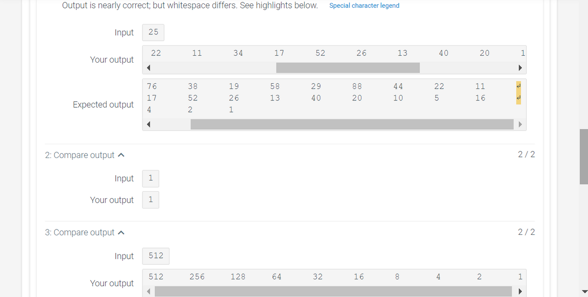 Output is nearly correct; but whitespace differs. See highlights below.
Special character legend
Input
25
22
11
34
17
52
26
13
40
20
1
Your output
76
38
19
58
29
88
44
22
11
17
52
26
13
40
20
10
16
Expected output
4
2
1
2: Compare output ^
2/2
Input
1
Your output
1
3: Compare output ^
2/2
Input
512
512
256
128
64
32
16
8
4
1
Your output
