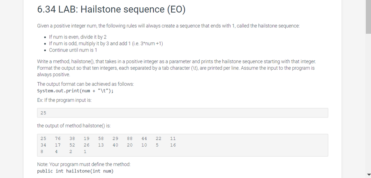 6.34 LAB: Hailstone sequence (EO)
Given a positive integer num, the following rules will always create a sequence that ends with 1, called the hailstone sequence:
• If num is even, divide it by 2
If num is odd, multiply it by 3 and add 1 (i.e. 3*num +1)
• Continue until num is 1
Write a method, hailstone(), that takes in a positive integer as a parameter and prints the hailstone sequence starting with that integer.
Format the output so that ten integers, each separated by a tab character (\t), are printed per line. Assume the input to the program is
always positive.
The output format can be achieved as follows:
System.out.print(num + "\t");
Ex: If the program input is:
25
the output of method hailstone() is:
25
76
38
19
58
29
88
44
22
11
34
17
52
26
13
40
20
10
16
8
4
Note: Your program must define the method:
public int hailstone(int num)
