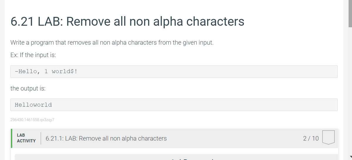 6.21 LAB: Remove all non alpha characters
Write a program that removes all non alpha characters from the given input.
Ex: If the input is:
-Hello, 1 world$!
the output is:
Helloworld
296430.1461558.qx3zqy7
LAB
6.21.1: LAB: Remove all non alpha characters
2/10
ACTIVITY
