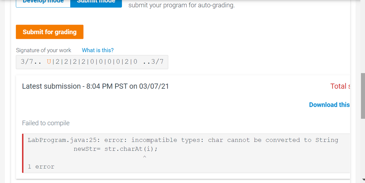 uDiit T mode
submit your program for auto-grading.
Submit for grading
Signature of your work
What is this?
3/7.. U|2|2 |2|2|0|0|0| 0|2|0 ..3/7
Latest submission - 8:04 PM PST on 03/07/21
Total s
Download this
Failed to compile
LabProgram.java:25: error: incompatible types: char cannot be converted to String
newStr= str.charAt(i);
1 error
