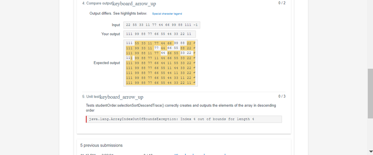 4: Compare outputkeyboard_arrow_up
0/2
Output differs. See highlights below.
Special character legend
Input
22 55 33 11 77 44 66 99 88 111 -1
Your output
111 99 88 77 66 55 44 33 22 11
111 55 33 11 77 44 66 99 88 22 4
111 99 33 11 77 44 66 55 88 22 4
111 99 88 11 77 44 66 55 33 22 4
111 99 88 77 11 44 66 55 33 22 4
Expected output
111 99 88 77 66 44 11 55 33 22 4
111 99 88 77 66 55 11 44 33 22 4
111 99 88 77 66 55 44 11 33 22 4
111 99 88 77 66 55 44 33 11 22 4
111 99 88 77 66 55 44 33 22 11 4
5: Unit testkeyboard_arrow_up
0/3
Tests studentOrder.selectionSortDescendTrace() correctly creates and outputs the elements of the array in descending
order
java.lang.ArrayIndexOut0fBoundsException: Index 4 out of bounds for length 4
5 previous submissions
