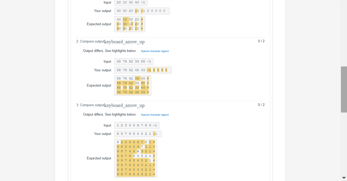 Input
20 10 30 40 -1
Your output
40 30 20 10 -1 0 0 0 0 0
40 10 30 20 4
40 30 10 20 4
Expected output
40 30 20 10
2: Compare outputkeyboard_arrow_up
0/2
Output differs. See highlights below.
Special character legend
Input
45 79 52 33 88 -1
Your output
88 79 52 45 33 -1 0 000
88 79 52 33 45 4
88 79 52 33 45 d
88 79 52 33 45 4
Expected output
88 79 52 45 33 4
3: Compare outputkeyboard_arrow_up
0/2
Output differs. See highlights below.
Special character legend
Input
1 2 3 4 5 6789 -1
Your output
9 8 7 6 5 4 3 2 1 –1
9 2 3 4 5 6 78 1
9 8 3 4 5 67 2 1
9 87 4 5 6 3 2 1 +
9 8 7 6 5 4 3 2 1 4
Expected output
9 87 6 5 432 1 4
9 87 6 5 432 1 +
9 8 7 6 5 4 3 2 1 e
9 8 7 6 5 4 32 1 •
