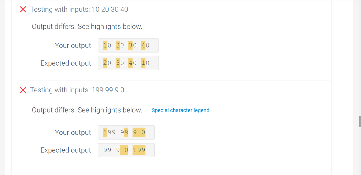 X Testing with inputs: 10 20 30 40
Output differs. See highlights below.
Your output
10 20 30 40
Expected output
20 30 40 10
X Testing with inputs: 199 9990
Output differs. See highlights below.
Special character legend
Your output
199 99 9
Expected output
99 9 0 199
