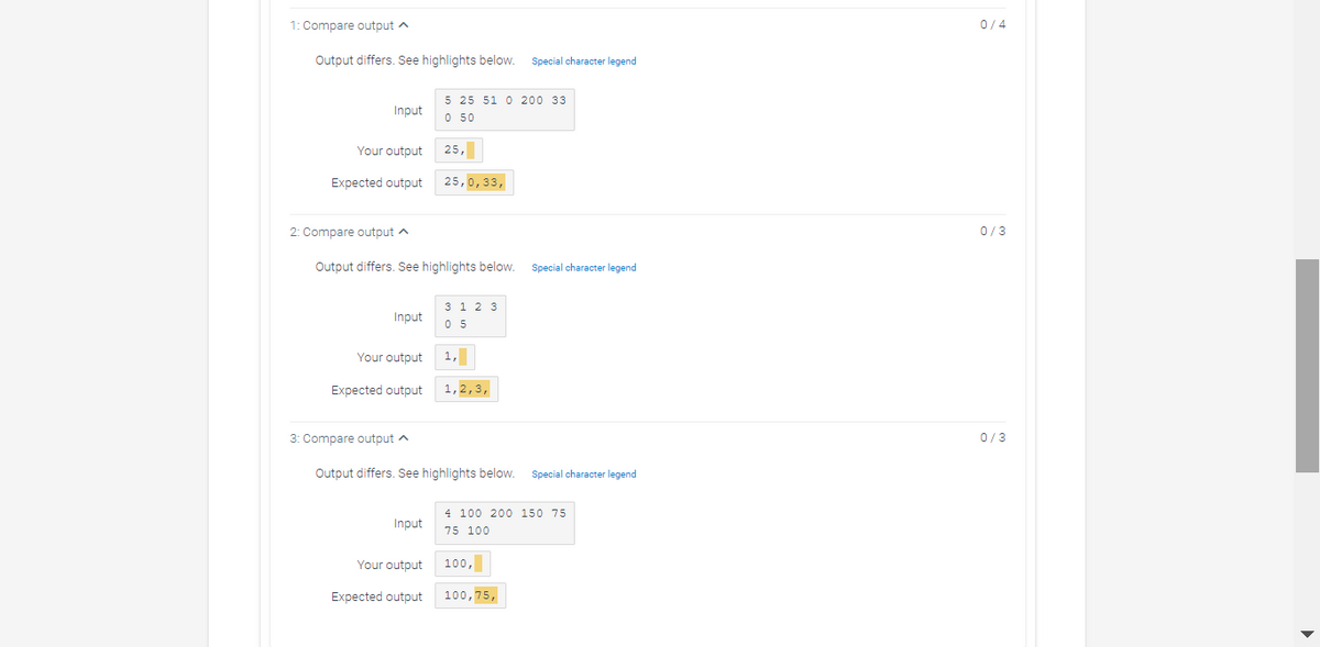 1: Compare output a
0/4
Output differs. See highlights below.
Special character legend
5 25 51 0 200 33
Input
O 50
Your output
25,
Expected output
25,0,33,
2: Compare output a
0/3
Output differs. See highlights below.
Special character legend
3 1 2 3
0 5
Input
Your output
1,
Expected output
1,2,3,
3: Compare output ^
0/3
Output differs. See highlights below.
Special character legend
4 100 200 150 75
Input
75 100
Your output
100,
Expected output
100,75,
