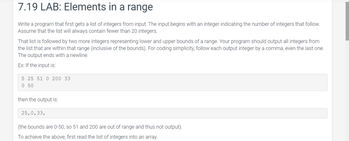 7.19 LAB: Elements in a range
Write a program that first gets a list of integers from input. The input begins with an integer indicating the number of integers that follow.
Assume that the list will always contain fewer than 20 integers.
That list is followed by two more integers representing lower and upper bounds of a range. Your program should output all integers from
the list that are within that range (inclusive of the bounds). For coding simplicity, follow each output integer by a comma, even the last one.
The output ends with a newline.
Ex: If the input is:
5 25 51 0 200 33
0 50
then the output is:
25,0,33,
(the bounds are 0-50, so 51 and 200 are out of range and thus not output).
To achieve the above, first read the list of integers into an array.
