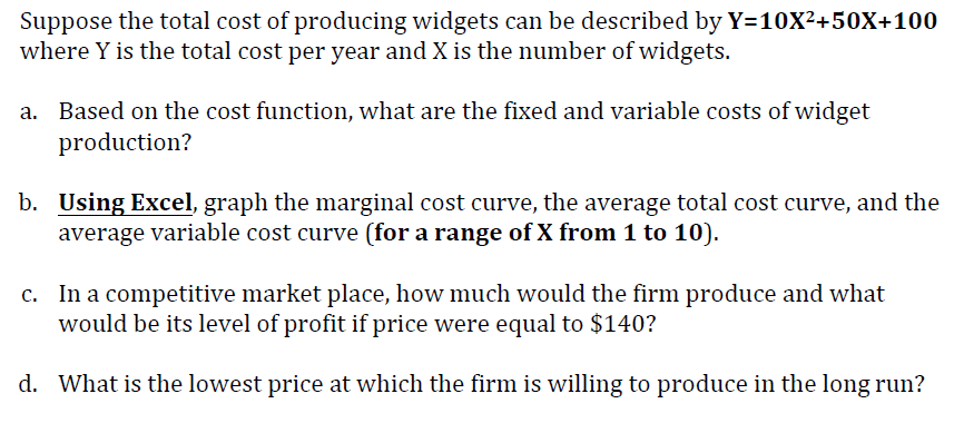 Suppose the total cost of producing widgets can be described by Y=10X²+50X+100
where Y is the total cost per year and X is the number of widgets.
Based on the cost function, what are the fixed and variable costs of widget
production?
b. Using Excel, graph the marginal cost curve, the average total cost curve, and the
average variable cost curve (for a range of X from 1 to 10).
c. In a competitive market place, how much would the firm produce and what
would be its level of profit if price were equal to $140?
d. What is the lowest price at which the firm is willing to produce in the long run?
