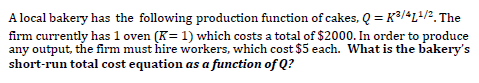 A local bakery has the following production function of cakes, Q = K3/4L+/2, The
firm currently has 1 oven (K= 1) which costs a total of $2000. In order to produce
any output, the firm must hire workers, which cost $5 each. What is the bakery's
short-run total cost equation as a function of Q?
