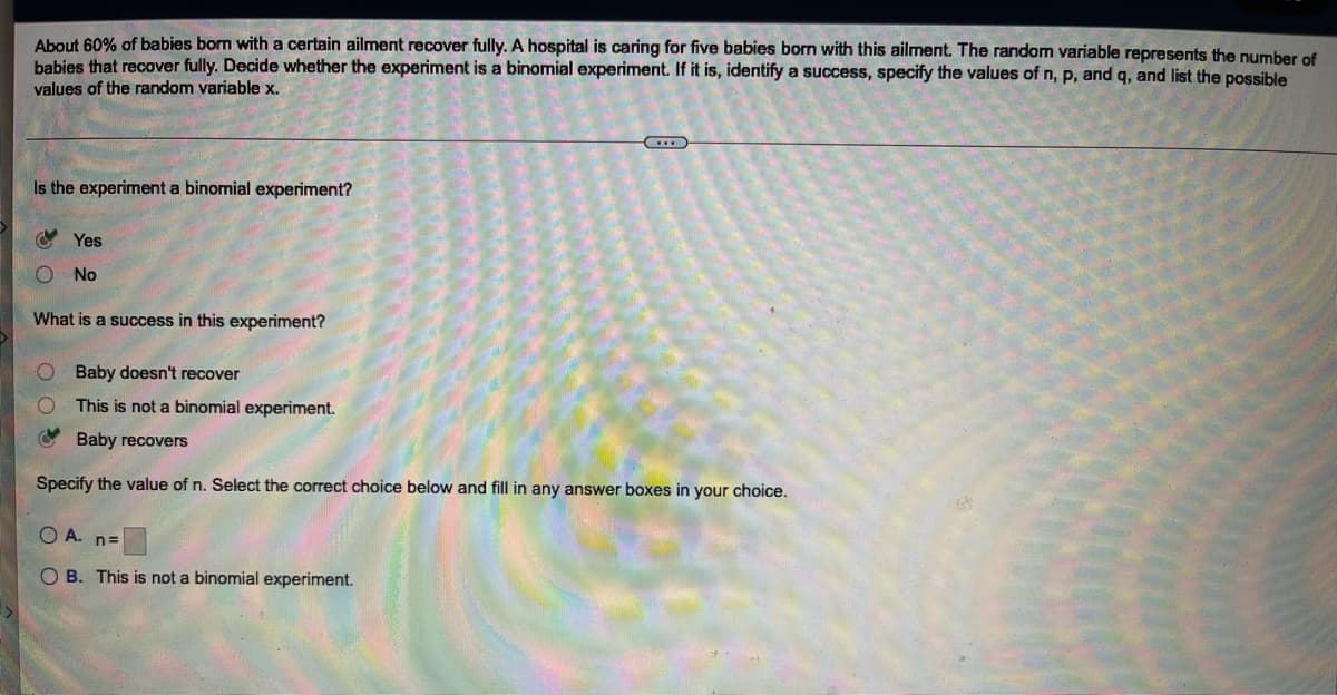 About 60% of babies born with a certain ailment recover fully. A hospital is caring for five babies born with this ailment. The random variable represents the number of
babies that recover fully. Decide whether the experiment is a binomial experiment. If it is, identify a success, specify the values of n, p, and q, and list the possible
values of the random variable x.
Is the experiment a binomial experiment?
Y Yes
No
What is a success in this experiment?
Baby doesn't recover
This is not a binomial experiment.
Baby recovers
Specify the value of n. Select the correct choice below and fill in any answer boxes in your choice.
O A.
n=
O B. This is not a binomial experiment.
