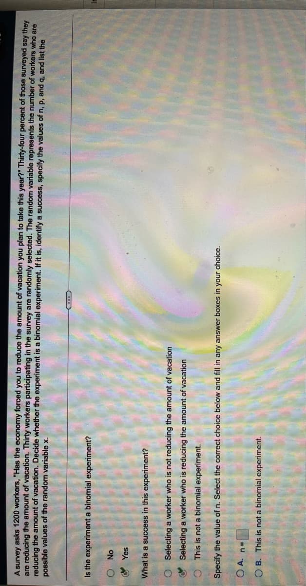 A survey asks 1200 workers, "Has the economy forced you to reduce the amount of vacation you plan to take this year?" Thirty-four percent of those surveyed say they
are reducing the amount of vacation. Thirty workers participating in the survey are randomly selected. The random variable represents the number of workers who are
reducing the amount of vacation. Decide whether the experiment is a binomial experiment. If it is, identify a success, specify the values of n, p, and q, and list the
possible values of the random variable x.
Is the experiment a binomial experiment?
O Yes
What is a success in this experiment?
Selecting a worker who is not reducing the amount of vacation
O Selecting a worker who is reducing the amount of vacation
O This is not a binomial experiment.
Specify the value of n. Select the correct choice below and fill in any answer boxes in your choice.
OA. n=
OB. This is not a binomial experiment.
