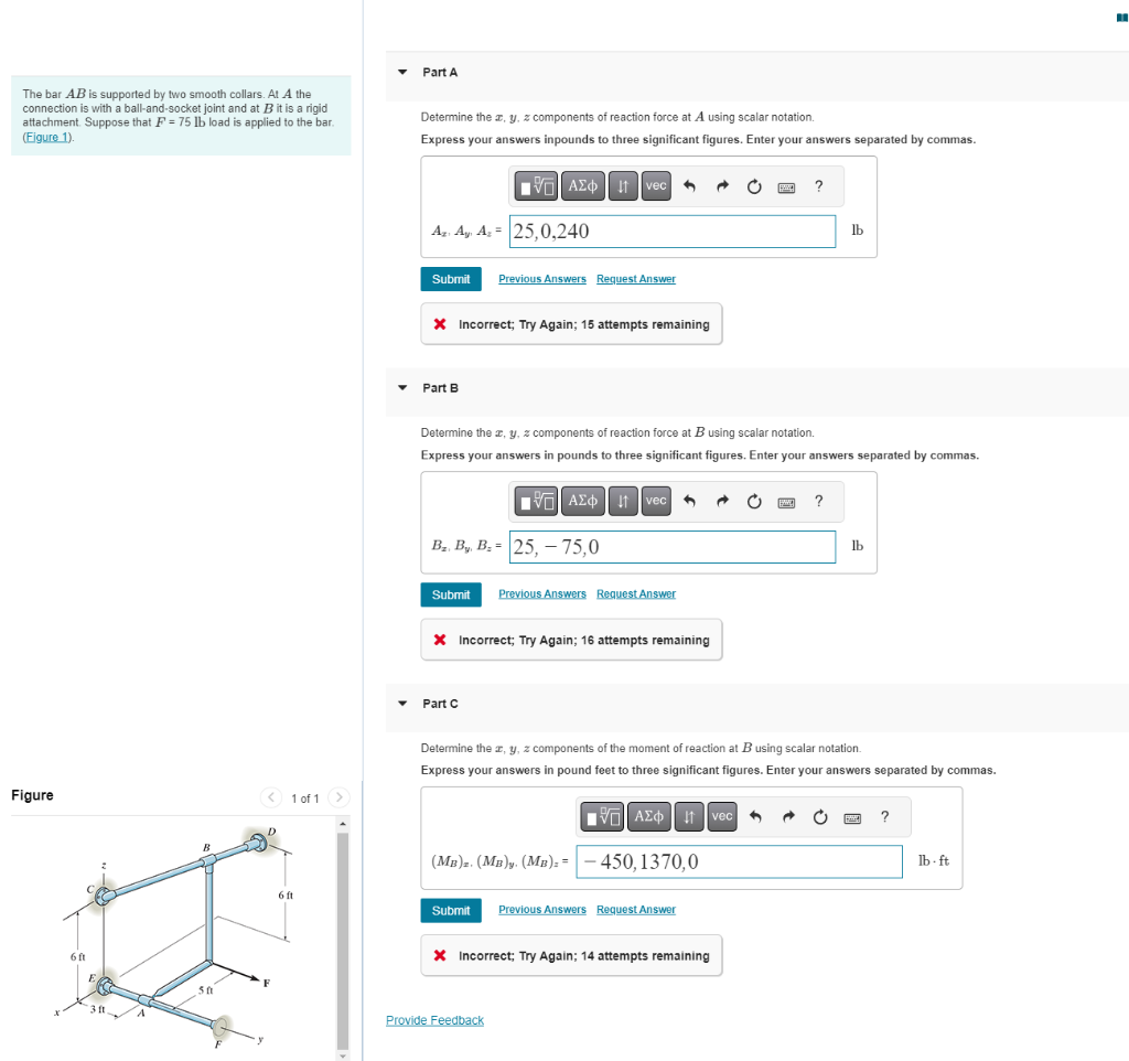 The bar AB is supported by two smooth collars. At A the
connection is with a ball-and-socket joint and at B it is a rigid
attachment. Suppose that F = 75 lb load is applied to the bar.
(Figure 1).
Figure
6 ft
E
311.
B
50
< 1 of 1
6 ft
Part A
Determine the x, y, z components of reaction force at A using scalar notation.
Express your answers inpounds to three significant figures. Enter your answers separated by commas.
Az. Ay, Az = 25,0,240
Submit Previous Answers Request Answer
X Incorrect; Try Again; 15 attempts remaining
Part B
AΣ Ivec
Submit
Determine the x, y, z components of reaction force at B using scalar notation.
Express your answers in pounds to three significant figures. Enter your answers separated by commas.
B₂. By, B.= 25, -75,0
Part C
1ΨΕΙ ΑΣΦ | 11
X Incorrect; Try Again; 16 attempts remaining
vec 3
Previous Answers Request Answer
(MB)z. (MB)y. (Mn). =
Provide Feedback
AΣ vec
Determine the x, y, z components of the moment of reaction at B using scalar notation.
Express your answers in pound feet to three significant figures. Enter your answers separated by commas.
-450,1370,0
Submit Previous Answers Request Answer
* Incorrect; Try Again; 14 attempts remaining
?
1
lb
?
lb
?
lb-ft