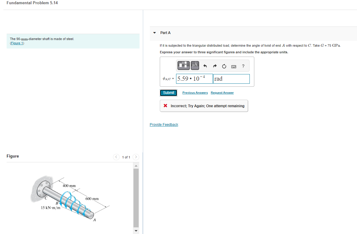 Fundamental Problem 5.14
The 90-mm-diameter shaft is made of steel.
(Figure 1)
Figure
B
15 kN-m/m
400 mm
600 mm
< 1 of 1
Part A
If it is subjected to the triangular distributed load, determine the angle of twist of end A with respect to C. Take G = 75 GPa.
Express your answer to three significant figures and include the appropriate units.
μÅ A
-4
PA/C 5.59 107
C
rad
Submit Previous Answers Request Answer
Provide Feedback
?
X Incorrect; Try Again; One attempt remaining