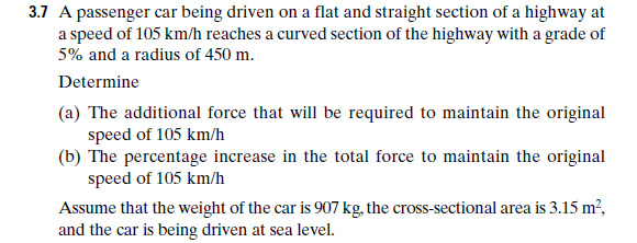 3.7 A passenger car being driven on a flat and straight section of a highway at
a speed of 105 km/h reaches a curved section of the highway with a grade of
5% and a radius of 450 m.
Determine
(a) The additional force that will be required to maintain the original
speed of 105 km/h
(b) The percentage increase in the total force to maintain the original
speed of 105 km/h
Assume that the weight of the car is 907 kg, the cross-sectional area is 3.15 m²,
and the car is being driven at sea level.