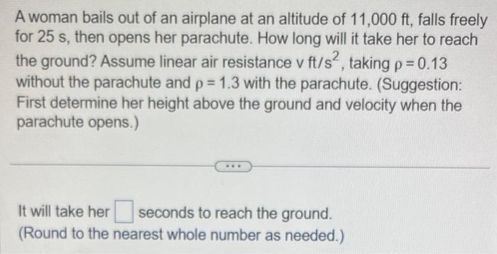 A woman bails out of an airplane at an altitude of 11,000 ft, falls freely
for 25 s, then opens her parachute. How long will it take her to reach
the ground? Assume linear air resistance v ft/s², taking p = 0.13
without the parachute and p = 1.3 with the parachute. (Suggestion:
First determine her height above the ground and velocity when the
parachute opens.)
It will take her seconds to reach the ground.
(Round to the nearest whole number as needed.)